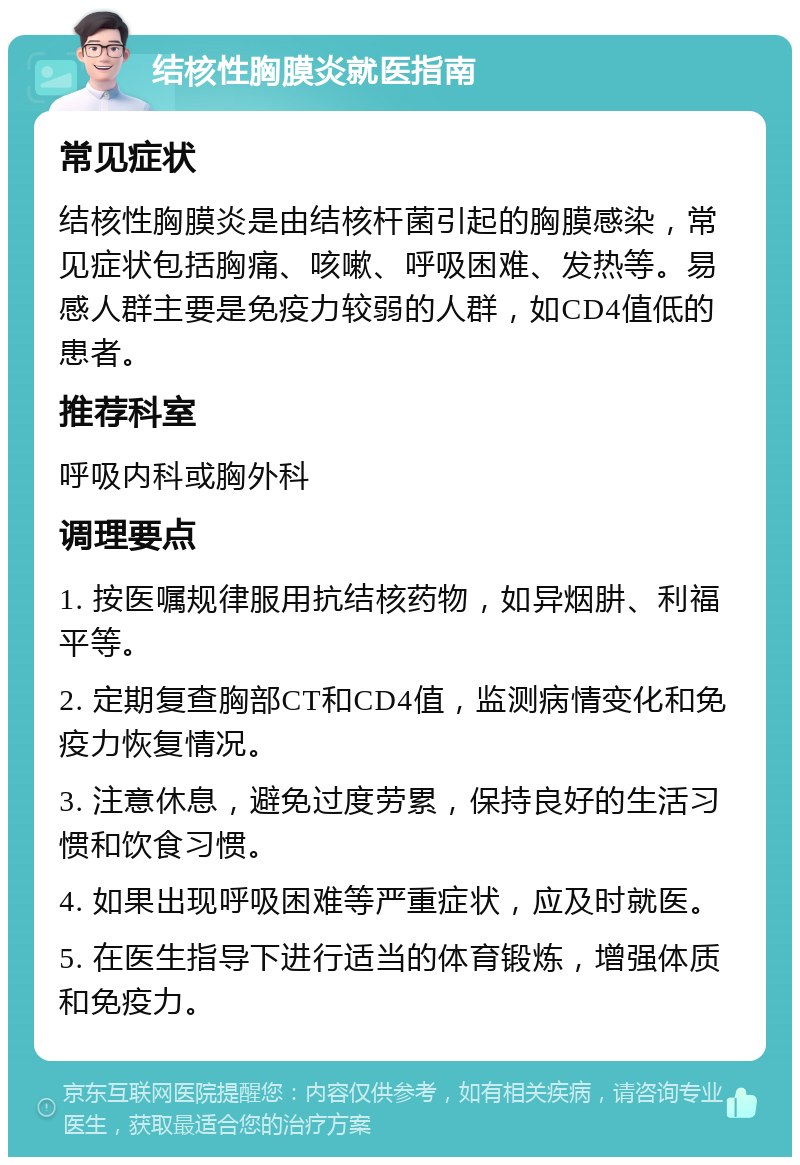 结核性胸膜炎就医指南 常见症状 结核性胸膜炎是由结核杆菌引起的胸膜感染，常见症状包括胸痛、咳嗽、呼吸困难、发热等。易感人群主要是免疫力较弱的人群，如CD4值低的患者。 推荐科室 呼吸内科或胸外科 调理要点 1. 按医嘱规律服用抗结核药物，如异烟肼、利福平等。 2. 定期复查胸部CT和CD4值，监测病情变化和免疫力恢复情况。 3. 注意休息，避免过度劳累，保持良好的生活习惯和饮食习惯。 4. 如果出现呼吸困难等严重症状，应及时就医。 5. 在医生指导下进行适当的体育锻炼，增强体质和免疫力。