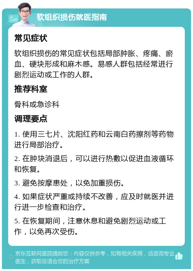 软组织损伤就医指南 常见症状 软组织损伤的常见症状包括局部肿胀、疼痛、瘀血、硬块形成和麻木感。易感人群包括经常进行剧烈运动或工作的人群。 推荐科室 骨科或急诊科 调理要点 1. 使用三七片、沈阳红药和云南白药擦剂等药物进行局部治疗。 2. 在肿块消退后，可以进行热敷以促进血液循环和恢复。 3. 避免按摩患处，以免加重损伤。 4. 如果症状严重或持续不改善，应及时就医并进行进一步检查和治疗。 5. 在恢复期间，注意休息和避免剧烈运动或工作，以免再次受伤。