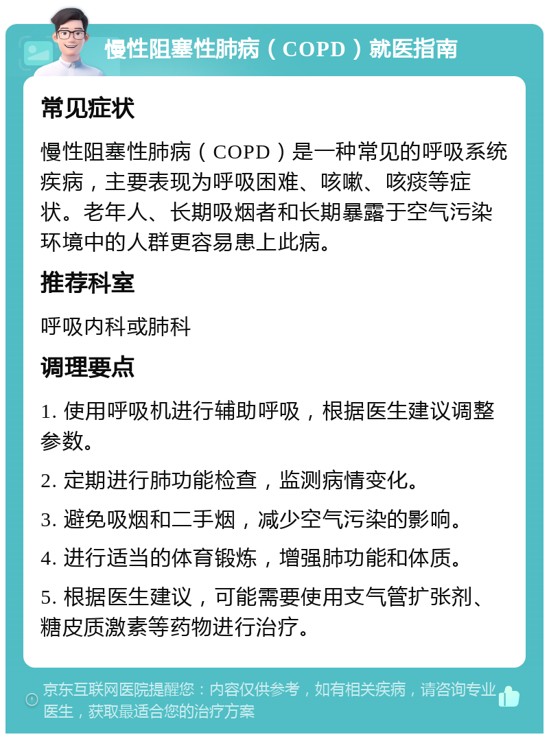 慢性阻塞性肺病（COPD）就医指南 常见症状 慢性阻塞性肺病（COPD）是一种常见的呼吸系统疾病，主要表现为呼吸困难、咳嗽、咳痰等症状。老年人、长期吸烟者和长期暴露于空气污染环境中的人群更容易患上此病。 推荐科室 呼吸内科或肺科 调理要点 1. 使用呼吸机进行辅助呼吸，根据医生建议调整参数。 2. 定期进行肺功能检查，监测病情变化。 3. 避免吸烟和二手烟，减少空气污染的影响。 4. 进行适当的体育锻炼，增强肺功能和体质。 5. 根据医生建议，可能需要使用支气管扩张剂、糖皮质激素等药物进行治疗。