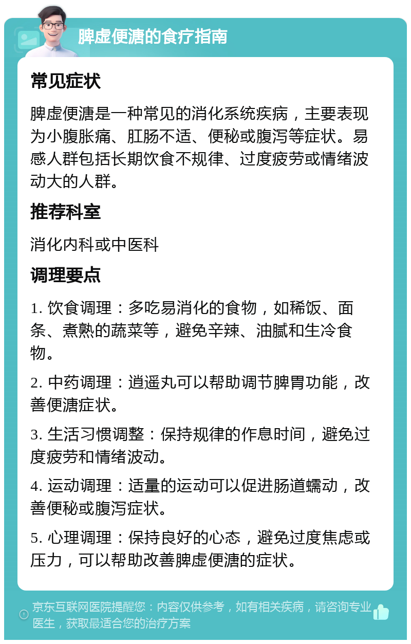 脾虚便溏的食疗指南 常见症状 脾虚便溏是一种常见的消化系统疾病，主要表现为小腹胀痛、肛肠不适、便秘或腹泻等症状。易感人群包括长期饮食不规律、过度疲劳或情绪波动大的人群。 推荐科室 消化内科或中医科 调理要点 1. 饮食调理：多吃易消化的食物，如稀饭、面条、煮熟的蔬菜等，避免辛辣、油腻和生冷食物。 2. 中药调理：逍遥丸可以帮助调节脾胃功能，改善便溏症状。 3. 生活习惯调整：保持规律的作息时间，避免过度疲劳和情绪波动。 4. 运动调理：适量的运动可以促进肠道蠕动，改善便秘或腹泻症状。 5. 心理调理：保持良好的心态，避免过度焦虑或压力，可以帮助改善脾虚便溏的症状。