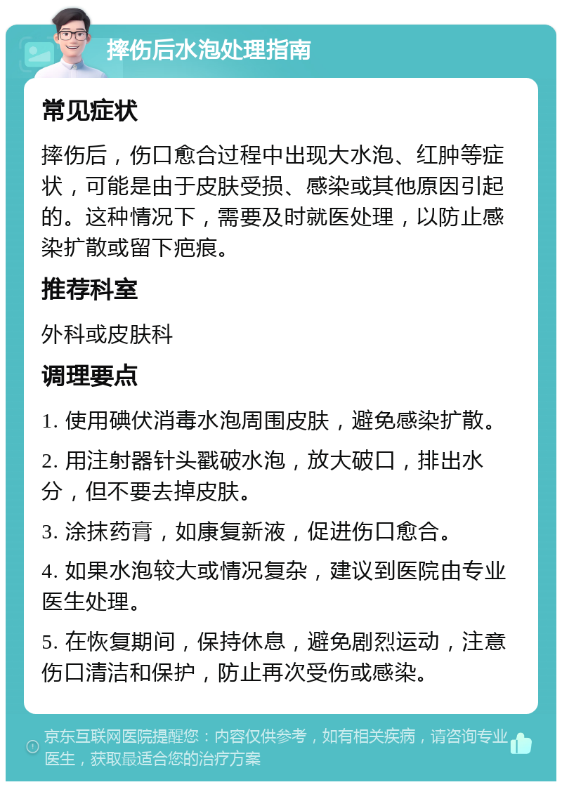 摔伤后水泡处理指南 常见症状 摔伤后，伤口愈合过程中出现大水泡、红肿等症状，可能是由于皮肤受损、感染或其他原因引起的。这种情况下，需要及时就医处理，以防止感染扩散或留下疤痕。 推荐科室 外科或皮肤科 调理要点 1. 使用碘伏消毒水泡周围皮肤，避免感染扩散。 2. 用注射器针头戳破水泡，放大破口，排出水分，但不要去掉皮肤。 3. 涂抹药膏，如康复新液，促进伤口愈合。 4. 如果水泡较大或情况复杂，建议到医院由专业医生处理。 5. 在恢复期间，保持休息，避免剧烈运动，注意伤口清洁和保护，防止再次受伤或感染。