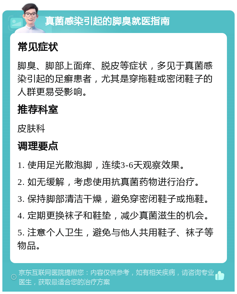 真菌感染引起的脚臭就医指南 常见症状 脚臭、脚部上面痒、脱皮等症状，多见于真菌感染引起的足癣患者，尤其是穿拖鞋或密闭鞋子的人群更易受影响。 推荐科室 皮肤科 调理要点 1. 使用足光散泡脚，连续3-6天观察效果。 2. 如无缓解，考虑使用抗真菌药物进行治疗。 3. 保持脚部清洁干燥，避免穿密闭鞋子或拖鞋。 4. 定期更换袜子和鞋垫，减少真菌滋生的机会。 5. 注意个人卫生，避免与他人共用鞋子、袜子等物品。