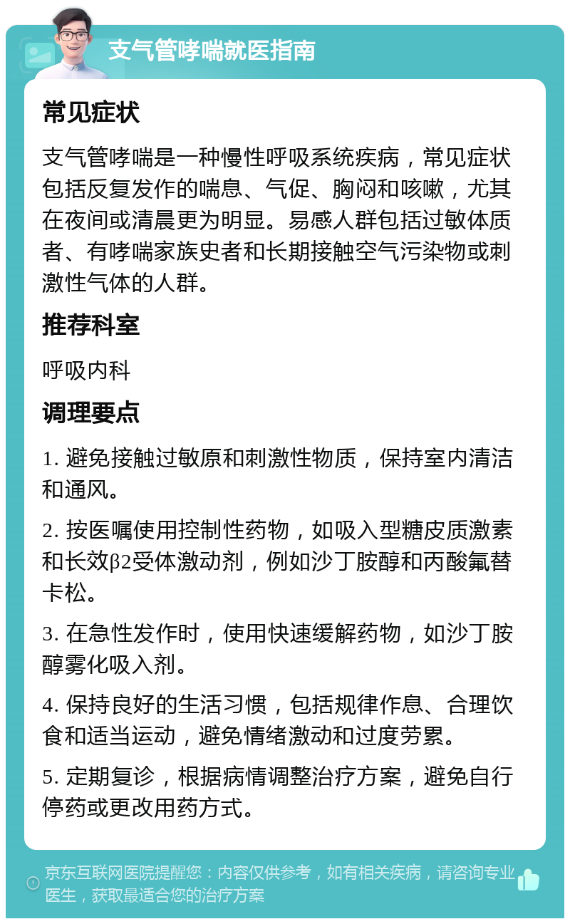 支气管哮喘就医指南 常见症状 支气管哮喘是一种慢性呼吸系统疾病，常见症状包括反复发作的喘息、气促、胸闷和咳嗽，尤其在夜间或清晨更为明显。易感人群包括过敏体质者、有哮喘家族史者和长期接触空气污染物或刺激性气体的人群。 推荐科室 呼吸内科 调理要点 1. 避免接触过敏原和刺激性物质，保持室内清洁和通风。 2. 按医嘱使用控制性药物，如吸入型糖皮质激素和长效β2受体激动剂，例如沙丁胺醇和丙酸氟替卡松。 3. 在急性发作时，使用快速缓解药物，如沙丁胺醇雾化吸入剂。 4. 保持良好的生活习惯，包括规律作息、合理饮食和适当运动，避免情绪激动和过度劳累。 5. 定期复诊，根据病情调整治疗方案，避免自行停药或更改用药方式。