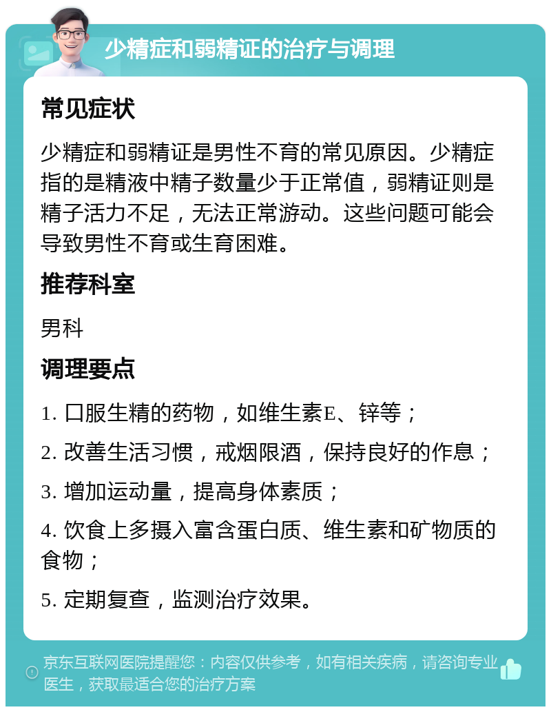 少精症和弱精证的治疗与调理 常见症状 少精症和弱精证是男性不育的常见原因。少精症指的是精液中精子数量少于正常值，弱精证则是精子活力不足，无法正常游动。这些问题可能会导致男性不育或生育困难。 推荐科室 男科 调理要点 1. 口服生精的药物，如维生素E、锌等； 2. 改善生活习惯，戒烟限酒，保持良好的作息； 3. 增加运动量，提高身体素质； 4. 饮食上多摄入富含蛋白质、维生素和矿物质的食物； 5. 定期复查，监测治疗效果。