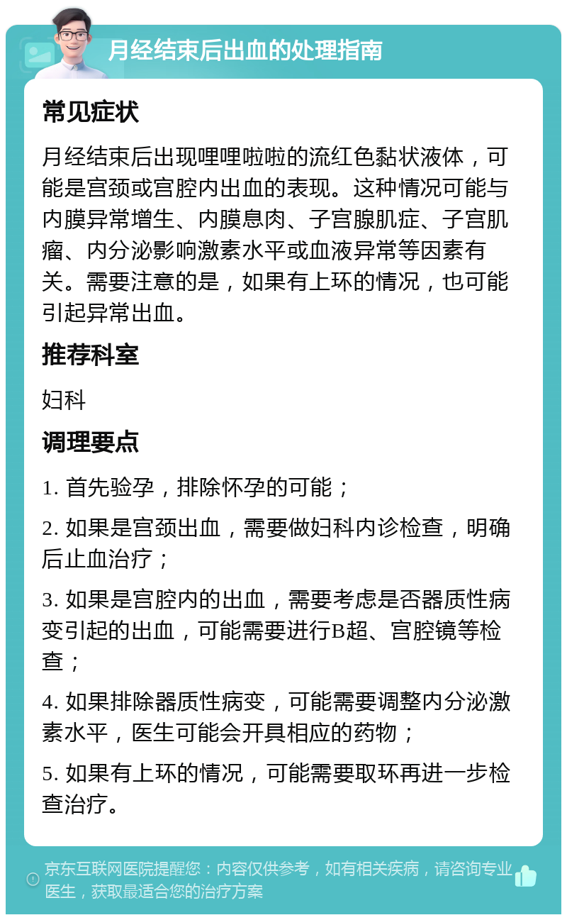 月经结束后出血的处理指南 常见症状 月经结束后出现哩哩啦啦的流红色黏状液体，可能是宫颈或宫腔内出血的表现。这种情况可能与内膜异常增生、内膜息肉、子宫腺肌症、子宫肌瘤、内分泌影响激素水平或血液异常等因素有关。需要注意的是，如果有上环的情况，也可能引起异常出血。 推荐科室 妇科 调理要点 1. 首先验孕，排除怀孕的可能； 2. 如果是宫颈出血，需要做妇科内诊检查，明确后止血治疗； 3. 如果是宫腔内的出血，需要考虑是否器质性病变引起的出血，可能需要进行B超、宫腔镜等检查； 4. 如果排除器质性病变，可能需要调整内分泌激素水平，医生可能会开具相应的药物； 5. 如果有上环的情况，可能需要取环再进一步检查治疗。