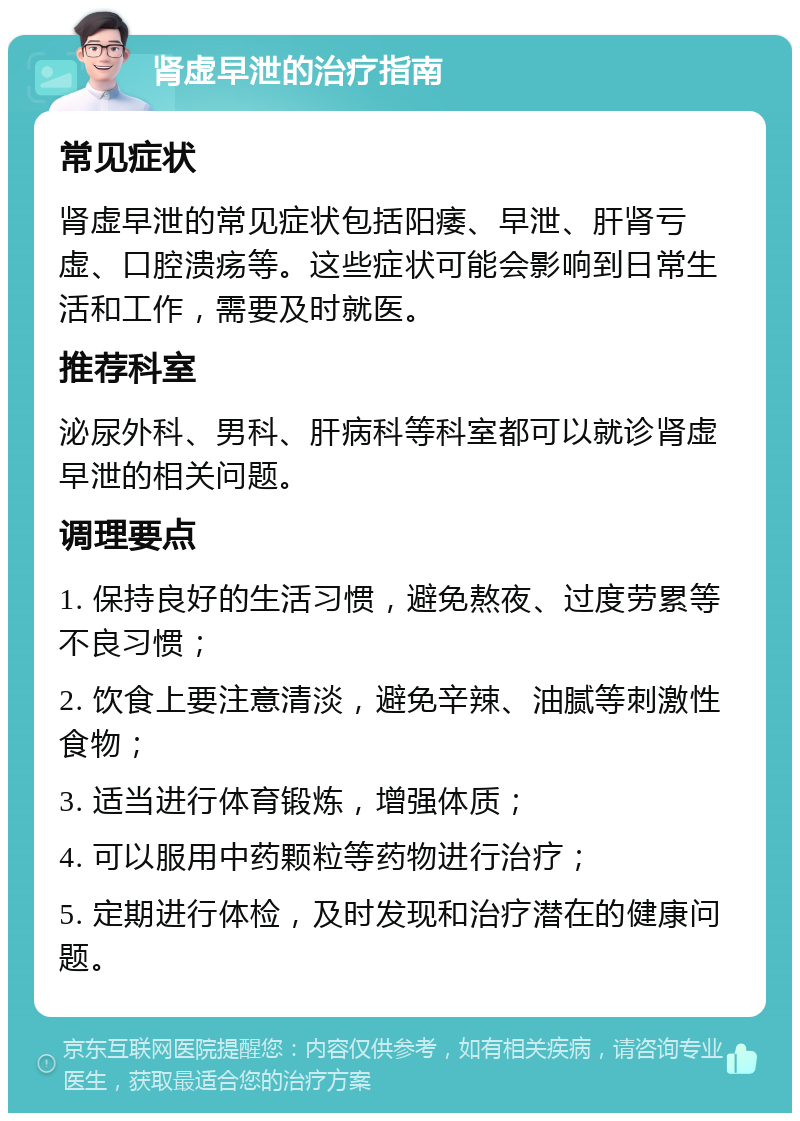 肾虚早泄的治疗指南 常见症状 肾虚早泄的常见症状包括阳痿、早泄、肝肾亏虚、口腔溃疡等。这些症状可能会影响到日常生活和工作，需要及时就医。 推荐科室 泌尿外科、男科、肝病科等科室都可以就诊肾虚早泄的相关问题。 调理要点 1. 保持良好的生活习惯，避免熬夜、过度劳累等不良习惯； 2. 饮食上要注意清淡，避免辛辣、油腻等刺激性食物； 3. 适当进行体育锻炼，增强体质； 4. 可以服用中药颗粒等药物进行治疗； 5. 定期进行体检，及时发现和治疗潜在的健康问题。