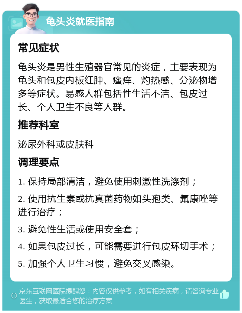 龟头炎就医指南 常见症状 龟头炎是男性生殖器官常见的炎症，主要表现为龟头和包皮内板红肿、瘙痒、灼热感、分泌物增多等症状。易感人群包括性生活不洁、包皮过长、个人卫生不良等人群。 推荐科室 泌尿外科或皮肤科 调理要点 1. 保持局部清洁，避免使用刺激性洗涤剂； 2. 使用抗生素或抗真菌药物如头孢类、氟康唑等进行治疗； 3. 避免性生活或使用安全套； 4. 如果包皮过长，可能需要进行包皮环切手术； 5. 加强个人卫生习惯，避免交叉感染。