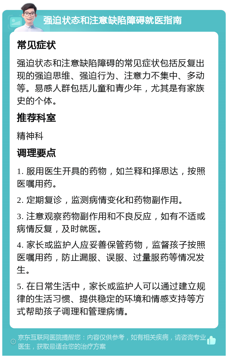 强迫状态和注意缺陷障碍就医指南 常见症状 强迫状态和注意缺陷障碍的常见症状包括反复出现的强迫思维、强迫行为、注意力不集中、多动等。易感人群包括儿童和青少年，尤其是有家族史的个体。 推荐科室 精神科 调理要点 1. 服用医生开具的药物，如兰释和择思达，按照医嘱用药。 2. 定期复诊，监测病情变化和药物副作用。 3. 注意观察药物副作用和不良反应，如有不适或病情反复，及时就医。 4. 家长或监护人应妥善保管药物，监督孩子按照医嘱用药，防止漏服、误服、过量服药等情况发生。 5. 在日常生活中，家长或监护人可以通过建立规律的生活习惯、提供稳定的环境和情感支持等方式帮助孩子调理和管理病情。