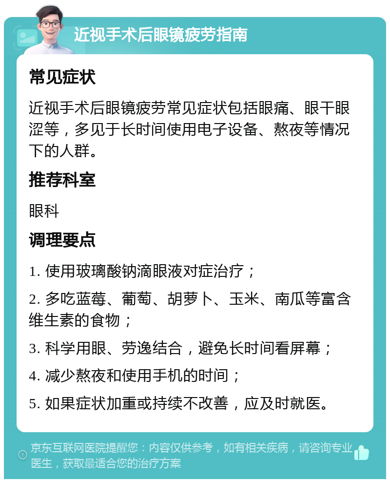 近视手术后眼镜疲劳指南 常见症状 近视手术后眼镜疲劳常见症状包括眼痛、眼干眼涩等，多见于长时间使用电子设备、熬夜等情况下的人群。 推荐科室 眼科 调理要点 1. 使用玻璃酸钠滴眼液对症治疗； 2. 多吃蓝莓、葡萄、胡萝卜、玉米、南瓜等富含维生素的食物； 3. 科学用眼、劳逸结合，避免长时间看屏幕； 4. 减少熬夜和使用手机的时间； 5. 如果症状加重或持续不改善，应及时就医。