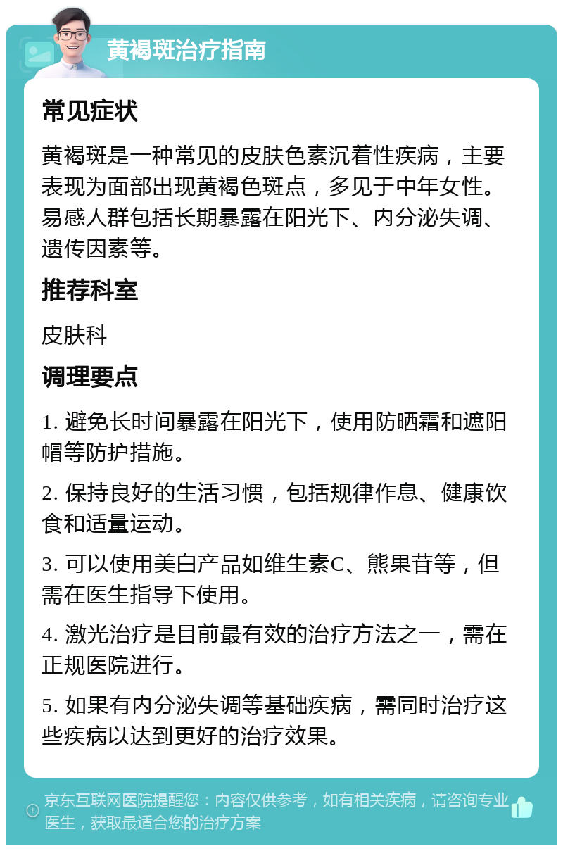 黄褐斑治疗指南 常见症状 黄褐斑是一种常见的皮肤色素沉着性疾病，主要表现为面部出现黄褐色斑点，多见于中年女性。易感人群包括长期暴露在阳光下、内分泌失调、遗传因素等。 推荐科室 皮肤科 调理要点 1. 避免长时间暴露在阳光下，使用防晒霜和遮阳帽等防护措施。 2. 保持良好的生活习惯，包括规律作息、健康饮食和适量运动。 3. 可以使用美白产品如维生素C、熊果苷等，但需在医生指导下使用。 4. 激光治疗是目前最有效的治疗方法之一，需在正规医院进行。 5. 如果有内分泌失调等基础疾病，需同时治疗这些疾病以达到更好的治疗效果。