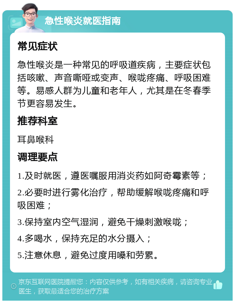 急性喉炎就医指南 常见症状 急性喉炎是一种常见的呼吸道疾病，主要症状包括咳嗽、声音嘶哑或变声、喉咙疼痛、呼吸困难等。易感人群为儿童和老年人，尤其是在冬春季节更容易发生。 推荐科室 耳鼻喉科 调理要点 1.及时就医，遵医嘱服用消炎药如阿奇霉素等； 2.必要时进行雾化治疗，帮助缓解喉咙疼痛和呼吸困难； 3.保持室内空气湿润，避免干燥刺激喉咙； 4.多喝水，保持充足的水分摄入； 5.注意休息，避免过度用嗓和劳累。