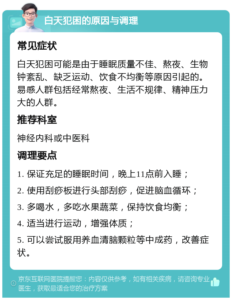 白天犯困的原因与调理 常见症状 白天犯困可能是由于睡眠质量不佳、熬夜、生物钟紊乱、缺乏运动、饮食不均衡等原因引起的。易感人群包括经常熬夜、生活不规律、精神压力大的人群。 推荐科室 神经内科或中医科 调理要点 1. 保证充足的睡眠时间，晚上11点前入睡； 2. 使用刮痧板进行头部刮痧，促进脑血循环； 3. 多喝水，多吃水果蔬菜，保持饮食均衡； 4. 适当进行运动，增强体质； 5. 可以尝试服用养血清脑颗粒等中成药，改善症状。