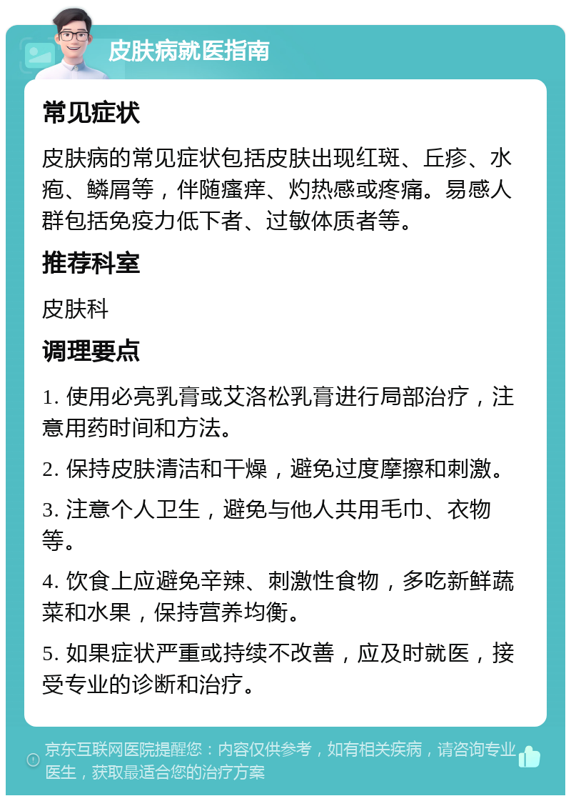 皮肤病就医指南 常见症状 皮肤病的常见症状包括皮肤出现红斑、丘疹、水疱、鳞屑等，伴随瘙痒、灼热感或疼痛。易感人群包括免疫力低下者、过敏体质者等。 推荐科室 皮肤科 调理要点 1. 使用必亮乳膏或艾洛松乳膏进行局部治疗，注意用药时间和方法。 2. 保持皮肤清洁和干燥，避免过度摩擦和刺激。 3. 注意个人卫生，避免与他人共用毛巾、衣物等。 4. 饮食上应避免辛辣、刺激性食物，多吃新鲜蔬菜和水果，保持营养均衡。 5. 如果症状严重或持续不改善，应及时就医，接受专业的诊断和治疗。