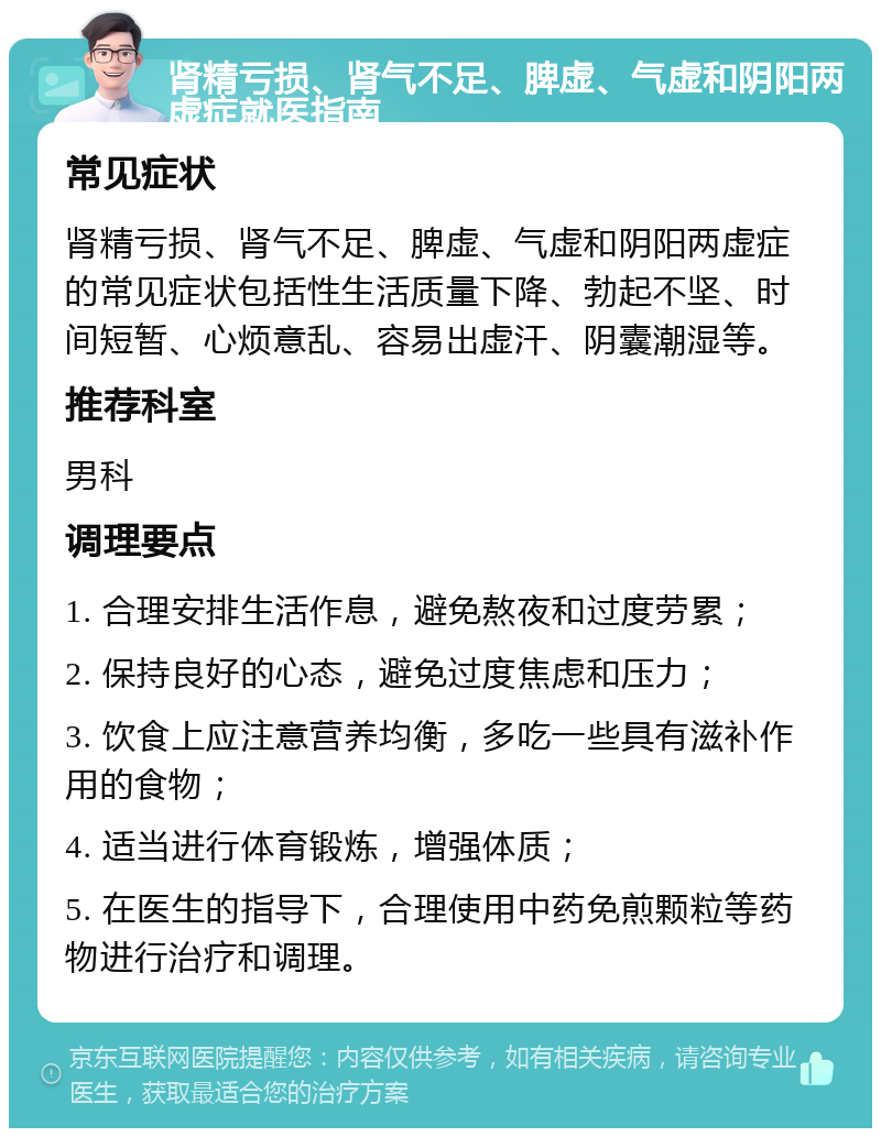 肾精亏损、肾气不足、脾虚、气虚和阴阳两虚症就医指南 常见症状 肾精亏损、肾气不足、脾虚、气虚和阴阳两虚症的常见症状包括性生活质量下降、勃起不坚、时间短暂、心烦意乱、容易出虚汗、阴囊潮湿等。 推荐科室 男科 调理要点 1. 合理安排生活作息，避免熬夜和过度劳累； 2. 保持良好的心态，避免过度焦虑和压力； 3. 饮食上应注意营养均衡，多吃一些具有滋补作用的食物； 4. 适当进行体育锻炼，增强体质； 5. 在医生的指导下，合理使用中药免煎颗粒等药物进行治疗和调理。