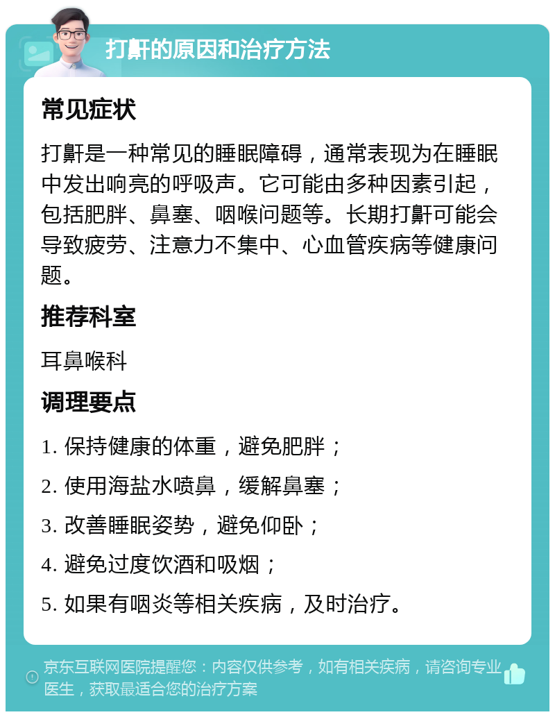 打鼾的原因和治疗方法 常见症状 打鼾是一种常见的睡眠障碍，通常表现为在睡眠中发出响亮的呼吸声。它可能由多种因素引起，包括肥胖、鼻塞、咽喉问题等。长期打鼾可能会导致疲劳、注意力不集中、心血管疾病等健康问题。 推荐科室 耳鼻喉科 调理要点 1. 保持健康的体重，避免肥胖； 2. 使用海盐水喷鼻，缓解鼻塞； 3. 改善睡眠姿势，避免仰卧； 4. 避免过度饮酒和吸烟； 5. 如果有咽炎等相关疾病，及时治疗。