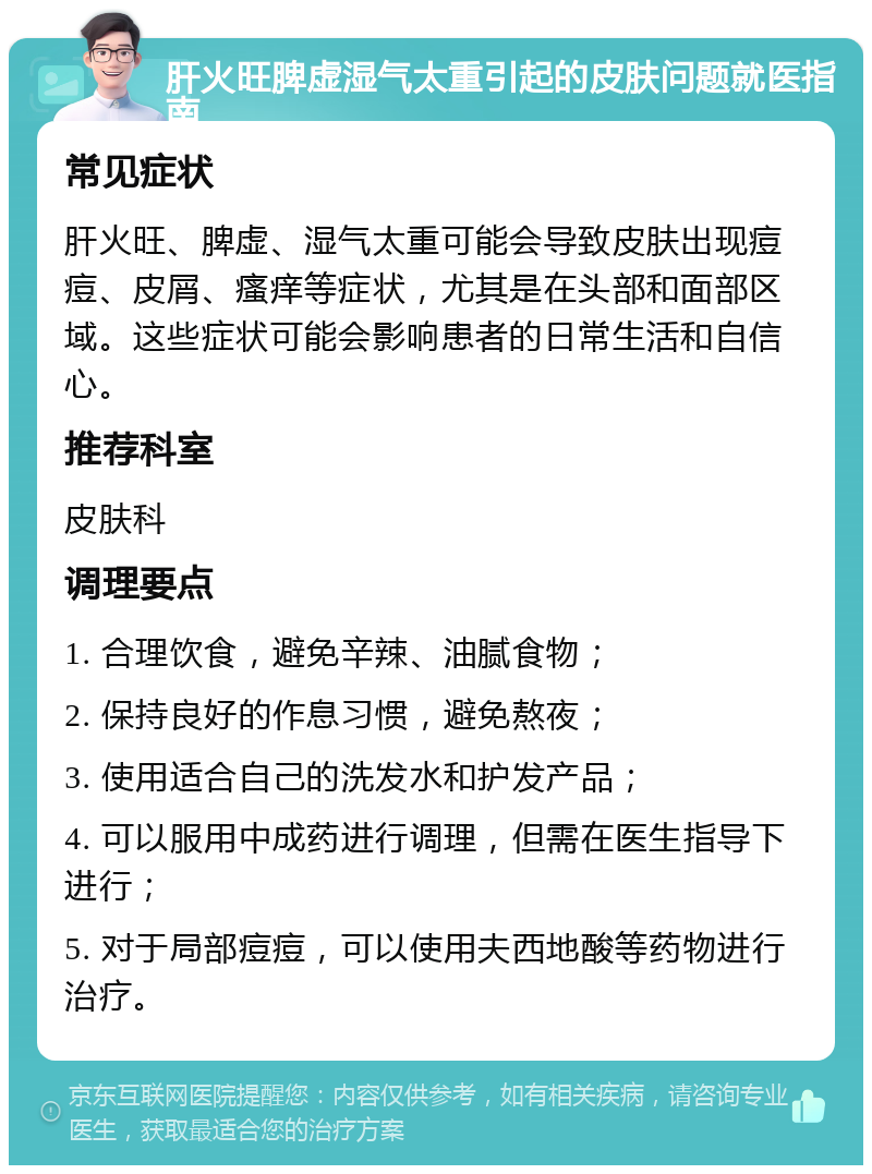 肝火旺脾虚湿气太重引起的皮肤问题就医指南 常见症状 肝火旺、脾虚、湿气太重可能会导致皮肤出现痘痘、皮屑、瘙痒等症状，尤其是在头部和面部区域。这些症状可能会影响患者的日常生活和自信心。 推荐科室 皮肤科 调理要点 1. 合理饮食，避免辛辣、油腻食物； 2. 保持良好的作息习惯，避免熬夜； 3. 使用适合自己的洗发水和护发产品； 4. 可以服用中成药进行调理，但需在医生指导下进行； 5. 对于局部痘痘，可以使用夫西地酸等药物进行治疗。