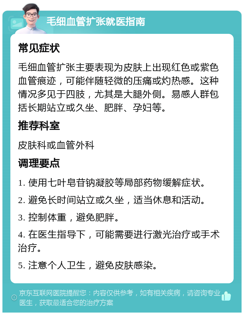 毛细血管扩张就医指南 常见症状 毛细血管扩张主要表现为皮肤上出现红色或紫色血管痕迹，可能伴随轻微的压痛或灼热感。这种情况多见于四肢，尤其是大腿外侧。易感人群包括长期站立或久坐、肥胖、孕妇等。 推荐科室 皮肤科或血管外科 调理要点 1. 使用七叶皂苷钠凝胶等局部药物缓解症状。 2. 避免长时间站立或久坐，适当休息和活动。 3. 控制体重，避免肥胖。 4. 在医生指导下，可能需要进行激光治疗或手术治疗。 5. 注意个人卫生，避免皮肤感染。