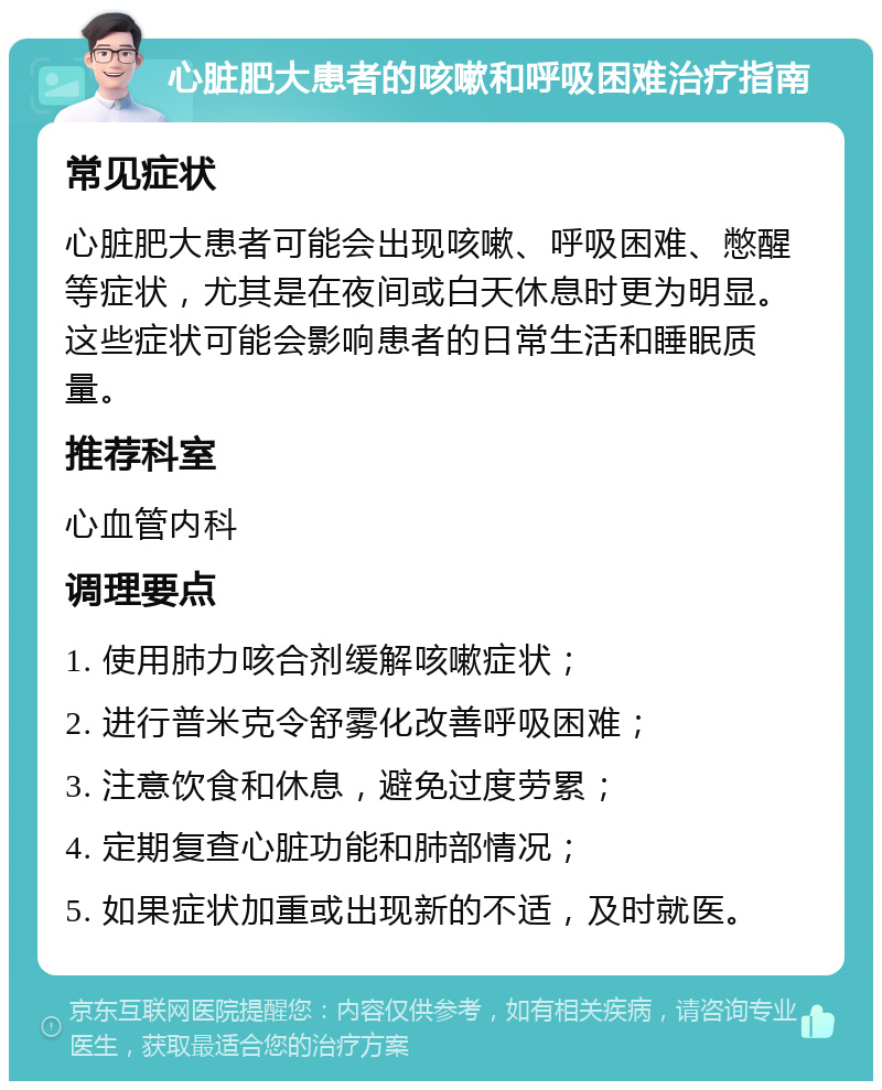 心脏肥大患者的咳嗽和呼吸困难治疗指南 常见症状 心脏肥大患者可能会出现咳嗽、呼吸困难、憋醒等症状，尤其是在夜间或白天休息时更为明显。这些症状可能会影响患者的日常生活和睡眠质量。 推荐科室 心血管内科 调理要点 1. 使用肺力咳合剂缓解咳嗽症状； 2. 进行普米克令舒雾化改善呼吸困难； 3. 注意饮食和休息，避免过度劳累； 4. 定期复查心脏功能和肺部情况； 5. 如果症状加重或出现新的不适，及时就医。