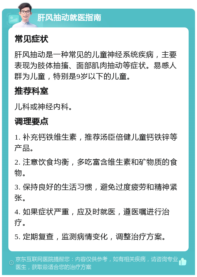 肝风抽动就医指南 常见症状 肝风抽动是一种常见的儿童神经系统疾病，主要表现为肢体抽搐、面部肌肉抽动等症状。易感人群为儿童，特别是9岁以下的儿童。 推荐科室 儿科或神经内科。 调理要点 1. 补充钙铁维生素，推荐汤臣倍健儿童钙铁锌等产品。 2. 注意饮食均衡，多吃富含维生素和矿物质的食物。 3. 保持良好的生活习惯，避免过度疲劳和精神紧张。 4. 如果症状严重，应及时就医，遵医嘱进行治疗。 5. 定期复查，监测病情变化，调整治疗方案。