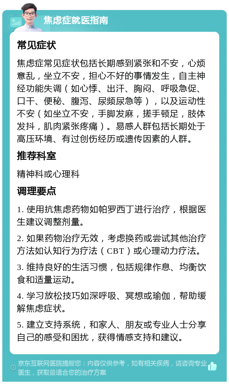 焦虑症就医指南 常见症状 焦虑症常见症状包括长期感到紧张和不安，心烦意乱，坐立不安，担心不好的事情发生，自主神经功能失调（如心悸、出汗、胸闷、呼吸急促、口干、便秘、腹泻、尿频尿急等），以及运动性不安（如坐立不安，手脚发麻，搓手顿足，肢体发抖，肌肉紧张疼痛）。易感人群包括长期处于高压环境、有过创伤经历或遗传因素的人群。 推荐科室 精神科或心理科 调理要点 1. 使用抗焦虑药物如帕罗西丁进行治疗，根据医生建议调整剂量。 2. 如果药物治疗无效，考虑换药或尝试其他治疗方法如认知行为疗法（CBT）或心理动力疗法。 3. 维持良好的生活习惯，包括规律作息、均衡饮食和适量运动。 4. 学习放松技巧如深呼吸、冥想或瑜伽，帮助缓解焦虑症状。 5. 建立支持系统，和家人、朋友或专业人士分享自己的感受和困扰，获得情感支持和建议。