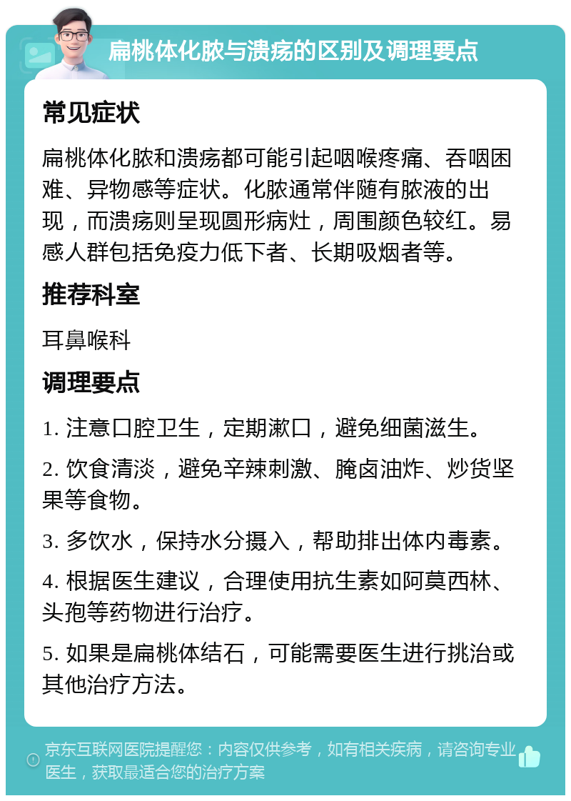 扁桃体化脓与溃疡的区别及调理要点 常见症状 扁桃体化脓和溃疡都可能引起咽喉疼痛、吞咽困难、异物感等症状。化脓通常伴随有脓液的出现，而溃疡则呈现圆形病灶，周围颜色较红。易感人群包括免疫力低下者、长期吸烟者等。 推荐科室 耳鼻喉科 调理要点 1. 注意口腔卫生，定期漱口，避免细菌滋生。 2. 饮食清淡，避免辛辣刺激、腌卤油炸、炒货坚果等食物。 3. 多饮水，保持水分摄入，帮助排出体内毒素。 4. 根据医生建议，合理使用抗生素如阿莫西林、头孢等药物进行治疗。 5. 如果是扁桃体结石，可能需要医生进行挑治或其他治疗方法。