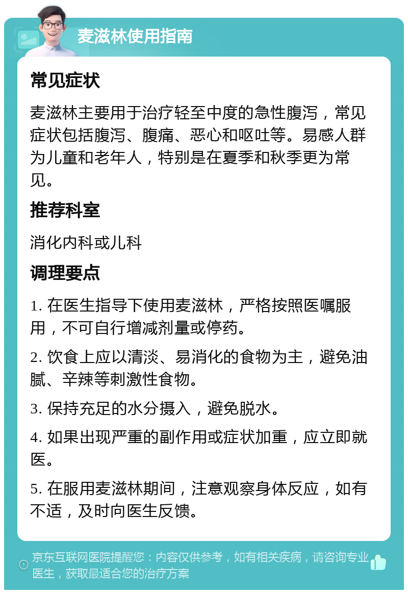 麦滋林使用指南 常见症状 麦滋林主要用于治疗轻至中度的急性腹泻，常见症状包括腹泻、腹痛、恶心和呕吐等。易感人群为儿童和老年人，特别是在夏季和秋季更为常见。 推荐科室 消化内科或儿科 调理要点 1. 在医生指导下使用麦滋林，严格按照医嘱服用，不可自行增减剂量或停药。 2. 饮食上应以清淡、易消化的食物为主，避免油腻、辛辣等刺激性食物。 3. 保持充足的水分摄入，避免脱水。 4. 如果出现严重的副作用或症状加重，应立即就医。 5. 在服用麦滋林期间，注意观察身体反应，如有不适，及时向医生反馈。