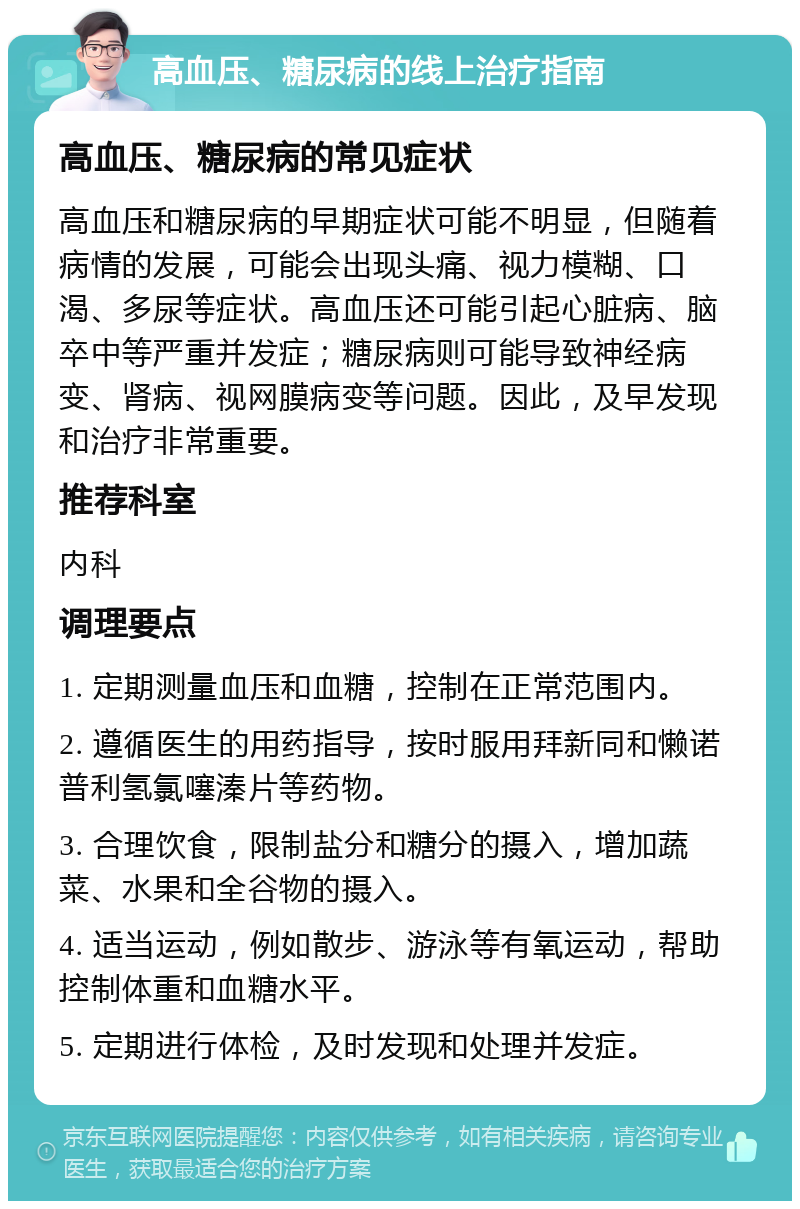 高血压、糖尿病的线上治疗指南 高血压、糖尿病的常见症状 高血压和糖尿病的早期症状可能不明显，但随着病情的发展，可能会出现头痛、视力模糊、口渴、多尿等症状。高血压还可能引起心脏病、脑卒中等严重并发症；糖尿病则可能导致神经病变、肾病、视网膜病变等问题。因此，及早发现和治疗非常重要。 推荐科室 内科 调理要点 1. 定期测量血压和血糖，控制在正常范围内。 2. 遵循医生的用药指导，按时服用拜新同和懒诺普利氢氯噻溱片等药物。 3. 合理饮食，限制盐分和糖分的摄入，增加蔬菜、水果和全谷物的摄入。 4. 适当运动，例如散步、游泳等有氧运动，帮助控制体重和血糖水平。 5. 定期进行体检，及时发现和处理并发症。