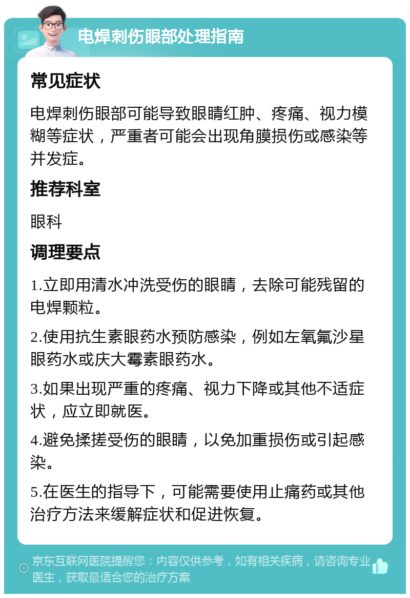 电焊刺伤眼部处理指南 常见症状 电焊刺伤眼部可能导致眼睛红肿、疼痛、视力模糊等症状，严重者可能会出现角膜损伤或感染等并发症。 推荐科室 眼科 调理要点 1.立即用清水冲洗受伤的眼睛，去除可能残留的电焊颗粒。 2.使用抗生素眼药水预防感染，例如左氧氟沙星眼药水或庆大霉素眼药水。 3.如果出现严重的疼痛、视力下降或其他不适症状，应立即就医。 4.避免揉搓受伤的眼睛，以免加重损伤或引起感染。 5.在医生的指导下，可能需要使用止痛药或其他治疗方法来缓解症状和促进恢复。