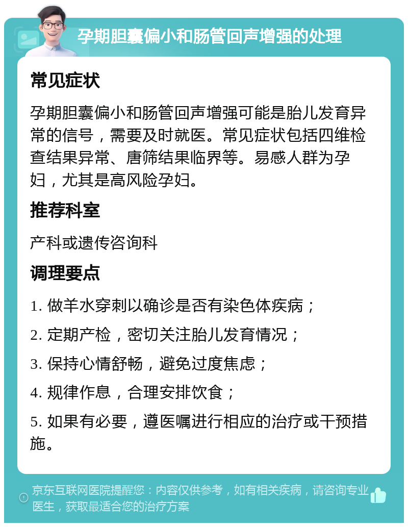 孕期胆囊偏小和肠管回声增强的处理 常见症状 孕期胆囊偏小和肠管回声增强可能是胎儿发育异常的信号，需要及时就医。常见症状包括四维检查结果异常、唐筛结果临界等。易感人群为孕妇，尤其是高风险孕妇。 推荐科室 产科或遗传咨询科 调理要点 1. 做羊水穿刺以确诊是否有染色体疾病； 2. 定期产检，密切关注胎儿发育情况； 3. 保持心情舒畅，避免过度焦虑； 4. 规律作息，合理安排饮食； 5. 如果有必要，遵医嘱进行相应的治疗或干预措施。