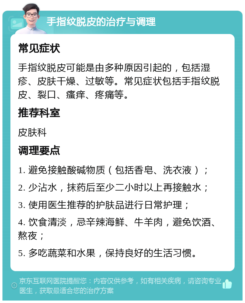 手指纹脱皮的治疗与调理 常见症状 手指纹脱皮可能是由多种原因引起的，包括湿疹、皮肤干燥、过敏等。常见症状包括手指纹脱皮、裂口、瘙痒、疼痛等。 推荐科室 皮肤科 调理要点 1. 避免接触酸碱物质（包括香皂、洗衣液）； 2. 少沾水，抹药后至少二小时以上再接触水； 3. 使用医生推荐的护肤品进行日常护理； 4. 饮食清淡，忌辛辣海鲜、牛羊肉，避免饮酒、熬夜； 5. 多吃蔬菜和水果，保持良好的生活习惯。