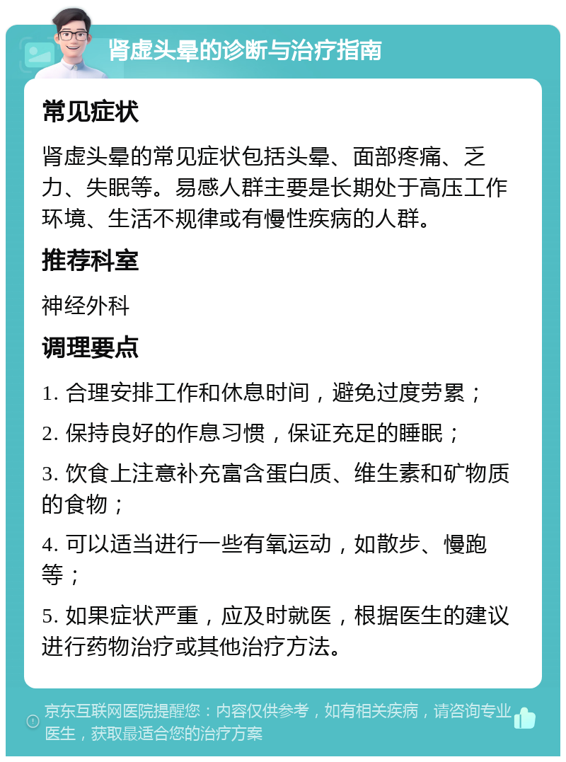 肾虚头晕的诊断与治疗指南 常见症状 肾虚头晕的常见症状包括头晕、面部疼痛、乏力、失眠等。易感人群主要是长期处于高压工作环境、生活不规律或有慢性疾病的人群。 推荐科室 神经外科 调理要点 1. 合理安排工作和休息时间，避免过度劳累； 2. 保持良好的作息习惯，保证充足的睡眠； 3. 饮食上注意补充富含蛋白质、维生素和矿物质的食物； 4. 可以适当进行一些有氧运动，如散步、慢跑等； 5. 如果症状严重，应及时就医，根据医生的建议进行药物治疗或其他治疗方法。