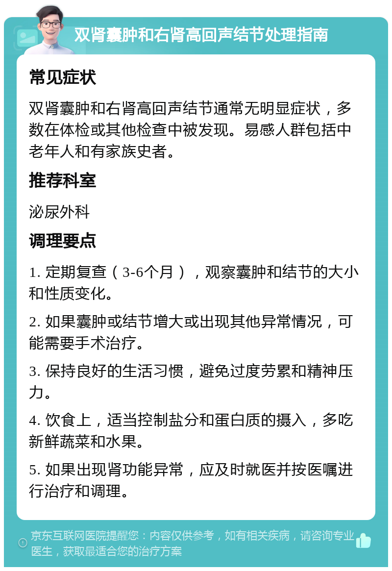 双肾囊肿和右肾高回声结节处理指南 常见症状 双肾囊肿和右肾高回声结节通常无明显症状，多数在体检或其他检查中被发现。易感人群包括中老年人和有家族史者。 推荐科室 泌尿外科 调理要点 1. 定期复查（3-6个月），观察囊肿和结节的大小和性质变化。 2. 如果囊肿或结节增大或出现其他异常情况，可能需要手术治疗。 3. 保持良好的生活习惯，避免过度劳累和精神压力。 4. 饮食上，适当控制盐分和蛋白质的摄入，多吃新鲜蔬菜和水果。 5. 如果出现肾功能异常，应及时就医并按医嘱进行治疗和调理。