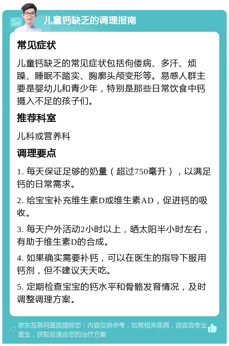 儿童钙缺乏的调理指南 常见症状 儿童钙缺乏的常见症状包括佝偻病、多汗、烦躁、睡眠不踏实、胸廓头颅变形等。易感人群主要是婴幼儿和青少年，特别是那些日常饮食中钙摄入不足的孩子们。 推荐科室 儿科或营养科 调理要点 1. 每天保证足够的奶量（超过750毫升），以满足钙的日常需求。 2. 给宝宝补充维生素D或维生素AD，促进钙的吸收。 3. 每天户外活动2小时以上，晒太阳半小时左右，有助于维生素D的合成。 4. 如果确实需要补钙，可以在医生的指导下服用钙剂，但不建议天天吃。 5. 定期检查宝宝的钙水平和骨骼发育情况，及时调整调理方案。