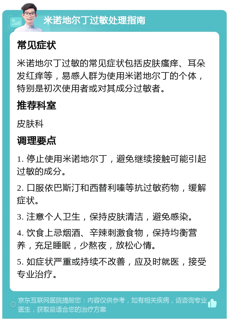 米诺地尔丁过敏处理指南 常见症状 米诺地尔丁过敏的常见症状包括皮肤瘙痒、耳朵发红痒等，易感人群为使用米诺地尔丁的个体，特别是初次使用者或对其成分过敏者。 推荐科室 皮肤科 调理要点 1. 停止使用米诺地尔丁，避免继续接触可能引起过敏的成分。 2. 口服依巴斯汀和西替利嗪等抗过敏药物，缓解症状。 3. 注意个人卫生，保持皮肤清洁，避免感染。 4. 饮食上忌烟酒、辛辣刺激食物，保持均衡营养，充足睡眠，少熬夜，放松心情。 5. 如症状严重或持续不改善，应及时就医，接受专业治疗。