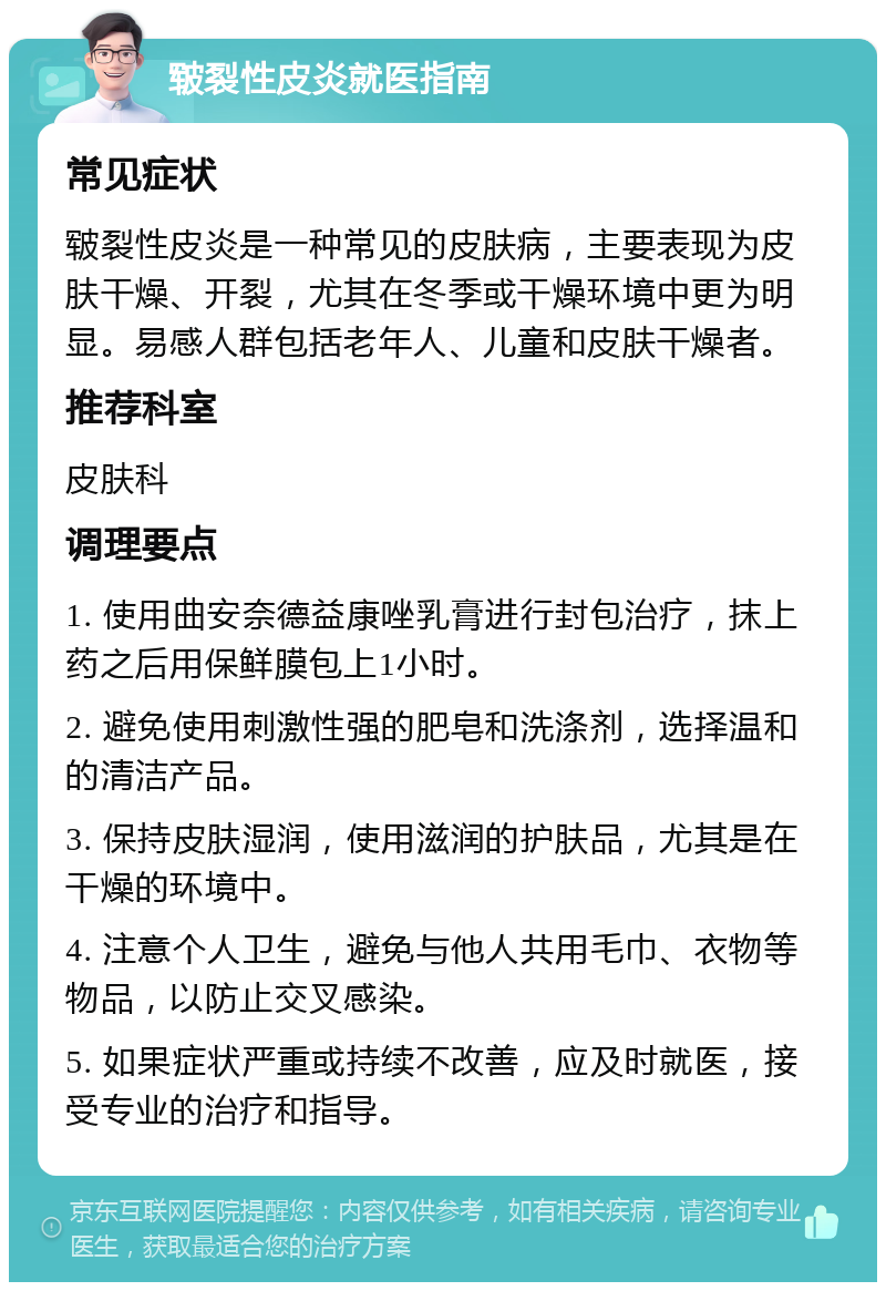 皲裂性皮炎就医指南 常见症状 皲裂性皮炎是一种常见的皮肤病，主要表现为皮肤干燥、开裂，尤其在冬季或干燥环境中更为明显。易感人群包括老年人、儿童和皮肤干燥者。 推荐科室 皮肤科 调理要点 1. 使用曲安奈德益康唑乳膏进行封包治疗，抹上药之后用保鲜膜包上1小时。 2. 避免使用刺激性强的肥皂和洗涤剂，选择温和的清洁产品。 3. 保持皮肤湿润，使用滋润的护肤品，尤其是在干燥的环境中。 4. 注意个人卫生，避免与他人共用毛巾、衣物等物品，以防止交叉感染。 5. 如果症状严重或持续不改善，应及时就医，接受专业的治疗和指导。