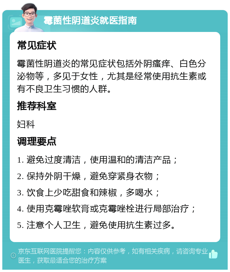 霉菌性阴道炎就医指南 常见症状 霉菌性阴道炎的常见症状包括外阴瘙痒、白色分泌物等，多见于女性，尤其是经常使用抗生素或有不良卫生习惯的人群。 推荐科室 妇科 调理要点 1. 避免过度清洁，使用温和的清洁产品； 2. 保持外阴干燥，避免穿紧身衣物； 3. 饮食上少吃甜食和辣椒，多喝水； 4. 使用克霉唑软膏或克霉唑栓进行局部治疗； 5. 注意个人卫生，避免使用抗生素过多。