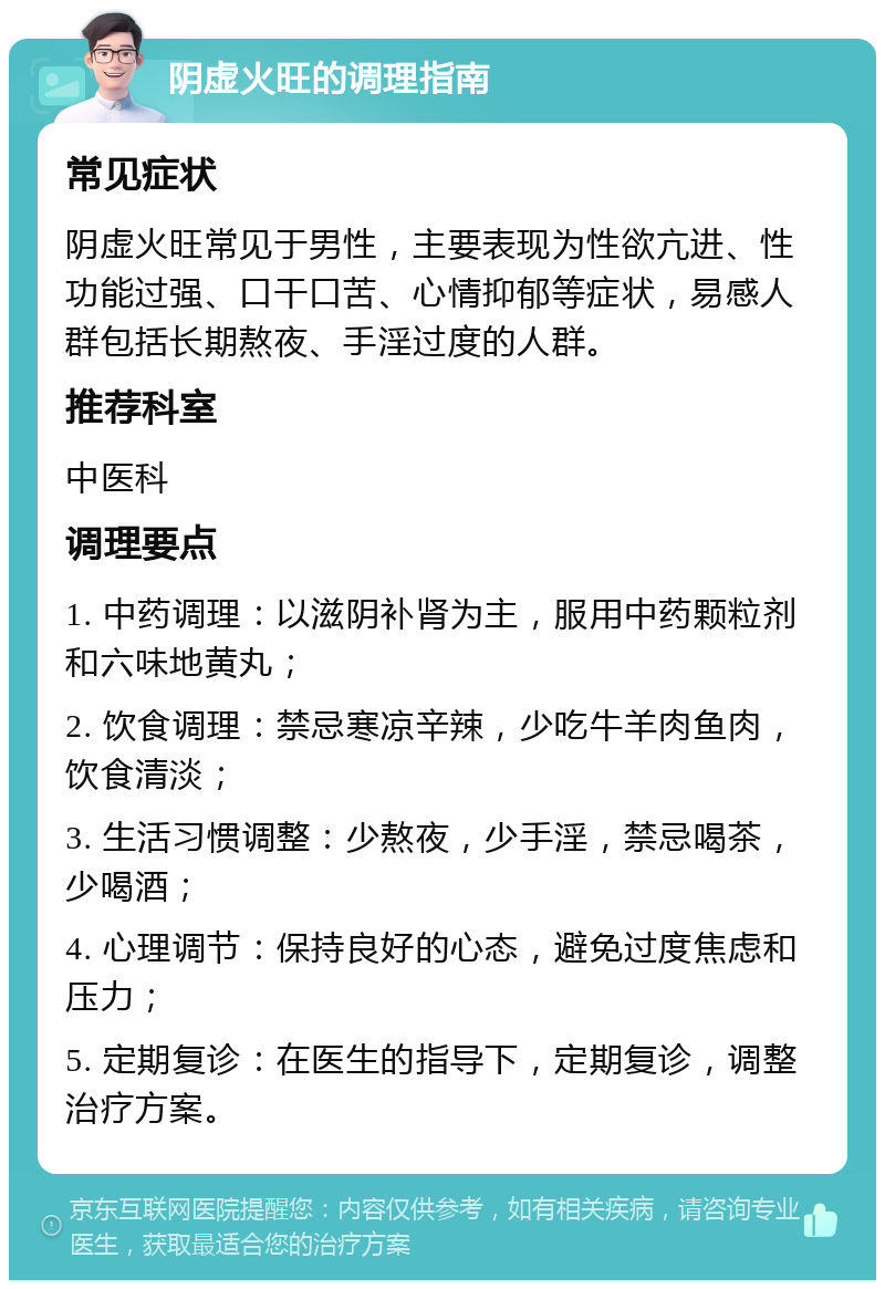 阴虚火旺的调理指南 常见症状 阴虚火旺常见于男性，主要表现为性欲亢进、性功能过强、口干口苦、心情抑郁等症状，易感人群包括长期熬夜、手淫过度的人群。 推荐科室 中医科 调理要点 1. 中药调理：以滋阴补肾为主，服用中药颗粒剂和六味地黄丸； 2. 饮食调理：禁忌寒凉辛辣，少吃牛羊肉鱼肉，饮食清淡； 3. 生活习惯调整：少熬夜，少手淫，禁忌喝茶，少喝酒； 4. 心理调节：保持良好的心态，避免过度焦虑和压力； 5. 定期复诊：在医生的指导下，定期复诊，调整治疗方案。