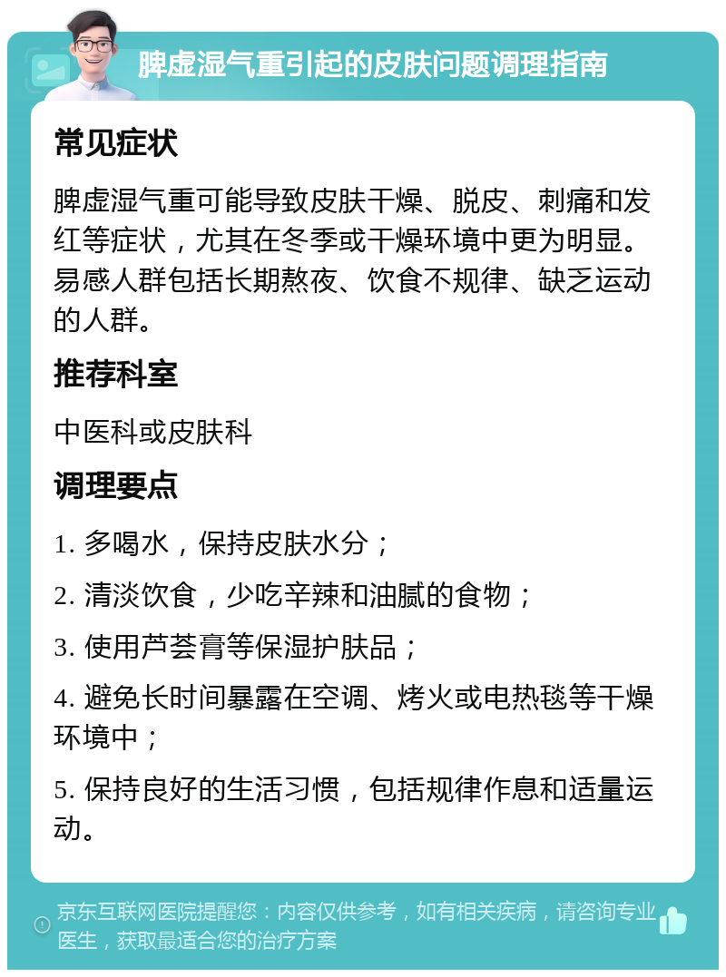 脾虚湿气重引起的皮肤问题调理指南 常见症状 脾虚湿气重可能导致皮肤干燥、脱皮、刺痛和发红等症状，尤其在冬季或干燥环境中更为明显。易感人群包括长期熬夜、饮食不规律、缺乏运动的人群。 推荐科室 中医科或皮肤科 调理要点 1. 多喝水，保持皮肤水分； 2. 清淡饮食，少吃辛辣和油腻的食物； 3. 使用芦荟膏等保湿护肤品； 4. 避免长时间暴露在空调、烤火或电热毯等干燥环境中； 5. 保持良好的生活习惯，包括规律作息和适量运动。