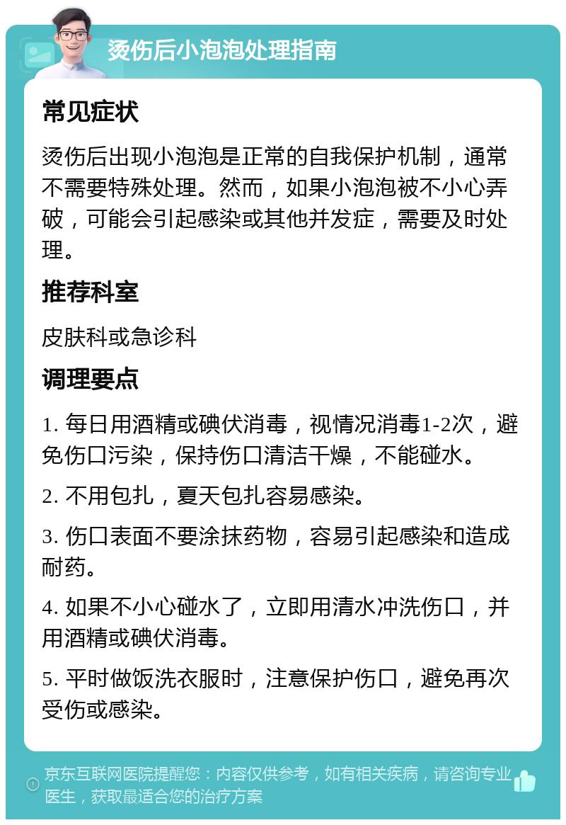 烫伤后小泡泡处理指南 常见症状 烫伤后出现小泡泡是正常的自我保护机制，通常不需要特殊处理。然而，如果小泡泡被不小心弄破，可能会引起感染或其他并发症，需要及时处理。 推荐科室 皮肤科或急诊科 调理要点 1. 每日用酒精或碘伏消毒，视情况消毒1-2次，避免伤口污染，保持伤口清洁干燥，不能碰水。 2. 不用包扎，夏天包扎容易感染。 3. 伤口表面不要涂抹药物，容易引起感染和造成耐药。 4. 如果不小心碰水了，立即用清水冲洗伤口，并用酒精或碘伏消毒。 5. 平时做饭洗衣服时，注意保护伤口，避免再次受伤或感染。