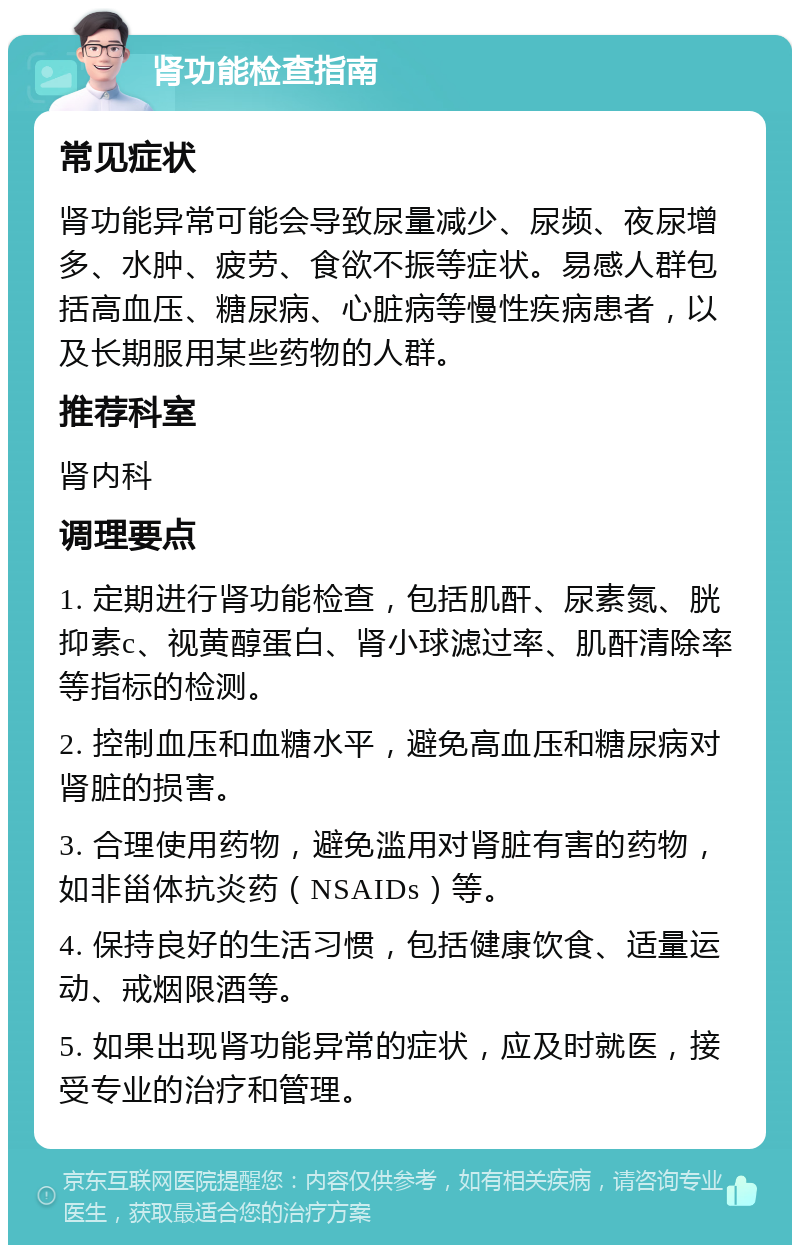 肾功能检查指南 常见症状 肾功能异常可能会导致尿量减少、尿频、夜尿增多、水肿、疲劳、食欲不振等症状。易感人群包括高血压、糖尿病、心脏病等慢性疾病患者，以及长期服用某些药物的人群。 推荐科室 肾内科 调理要点 1. 定期进行肾功能检查，包括肌酐、尿素氮、胱抑素c、视黄醇蛋白、肾小球滤过率、肌酐清除率等指标的检测。 2. 控制血压和血糖水平，避免高血压和糖尿病对肾脏的损害。 3. 合理使用药物，避免滥用对肾脏有害的药物，如非甾体抗炎药（NSAIDs）等。 4. 保持良好的生活习惯，包括健康饮食、适量运动、戒烟限酒等。 5. 如果出现肾功能异常的症状，应及时就医，接受专业的治疗和管理。