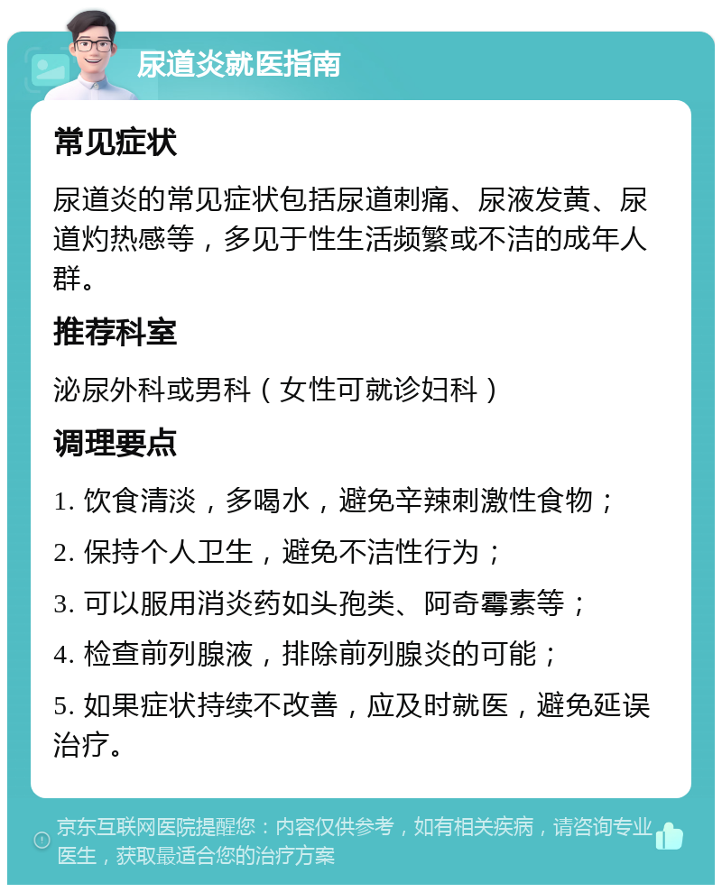 尿道炎就医指南 常见症状 尿道炎的常见症状包括尿道刺痛、尿液发黄、尿道灼热感等，多见于性生活频繁或不洁的成年人群。 推荐科室 泌尿外科或男科（女性可就诊妇科） 调理要点 1. 饮食清淡，多喝水，避免辛辣刺激性食物； 2. 保持个人卫生，避免不洁性行为； 3. 可以服用消炎药如头孢类、阿奇霉素等； 4. 检查前列腺液，排除前列腺炎的可能； 5. 如果症状持续不改善，应及时就医，避免延误治疗。