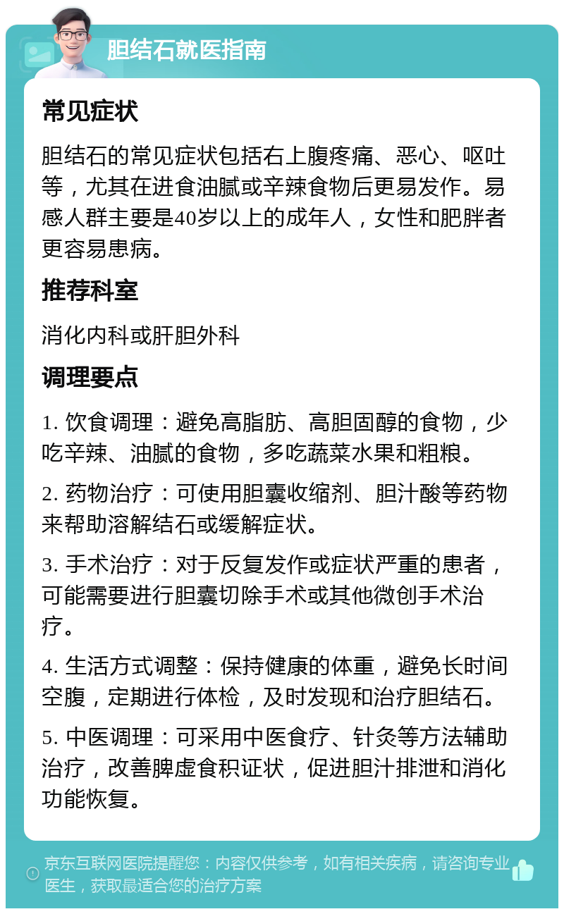 胆结石就医指南 常见症状 胆结石的常见症状包括右上腹疼痛、恶心、呕吐等，尤其在进食油腻或辛辣食物后更易发作。易感人群主要是40岁以上的成年人，女性和肥胖者更容易患病。 推荐科室 消化内科或肝胆外科 调理要点 1. 饮食调理：避免高脂肪、高胆固醇的食物，少吃辛辣、油腻的食物，多吃蔬菜水果和粗粮。 2. 药物治疗：可使用胆囊收缩剂、胆汁酸等药物来帮助溶解结石或缓解症状。 3. 手术治疗：对于反复发作或症状严重的患者，可能需要进行胆囊切除手术或其他微创手术治疗。 4. 生活方式调整：保持健康的体重，避免长时间空腹，定期进行体检，及时发现和治疗胆结石。 5. 中医调理：可采用中医食疗、针灸等方法辅助治疗，改善脾虚食积证状，促进胆汁排泄和消化功能恢复。