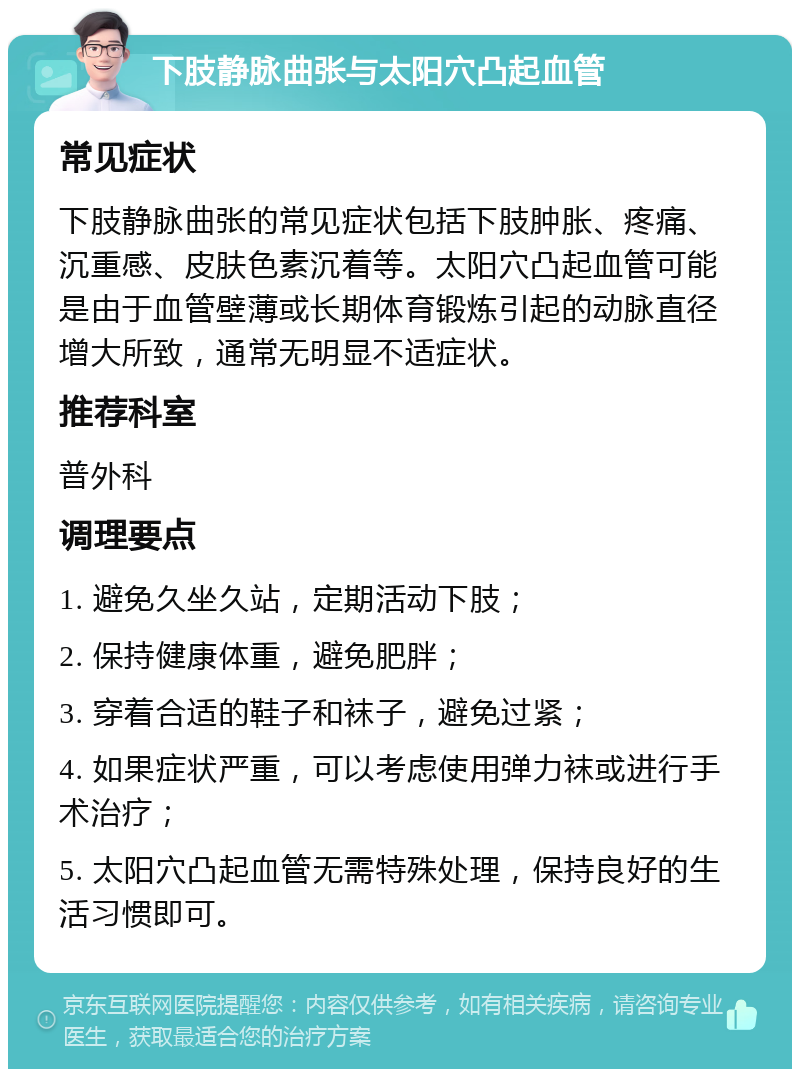 下肢静脉曲张与太阳穴凸起血管 常见症状 下肢静脉曲张的常见症状包括下肢肿胀、疼痛、沉重感、皮肤色素沉着等。太阳穴凸起血管可能是由于血管壁薄或长期体育锻炼引起的动脉直径增大所致，通常无明显不适症状。 推荐科室 普外科 调理要点 1. 避免久坐久站，定期活动下肢； 2. 保持健康体重，避免肥胖； 3. 穿着合适的鞋子和袜子，避免过紧； 4. 如果症状严重，可以考虑使用弹力袜或进行手术治疗； 5. 太阳穴凸起血管无需特殊处理，保持良好的生活习惯即可。