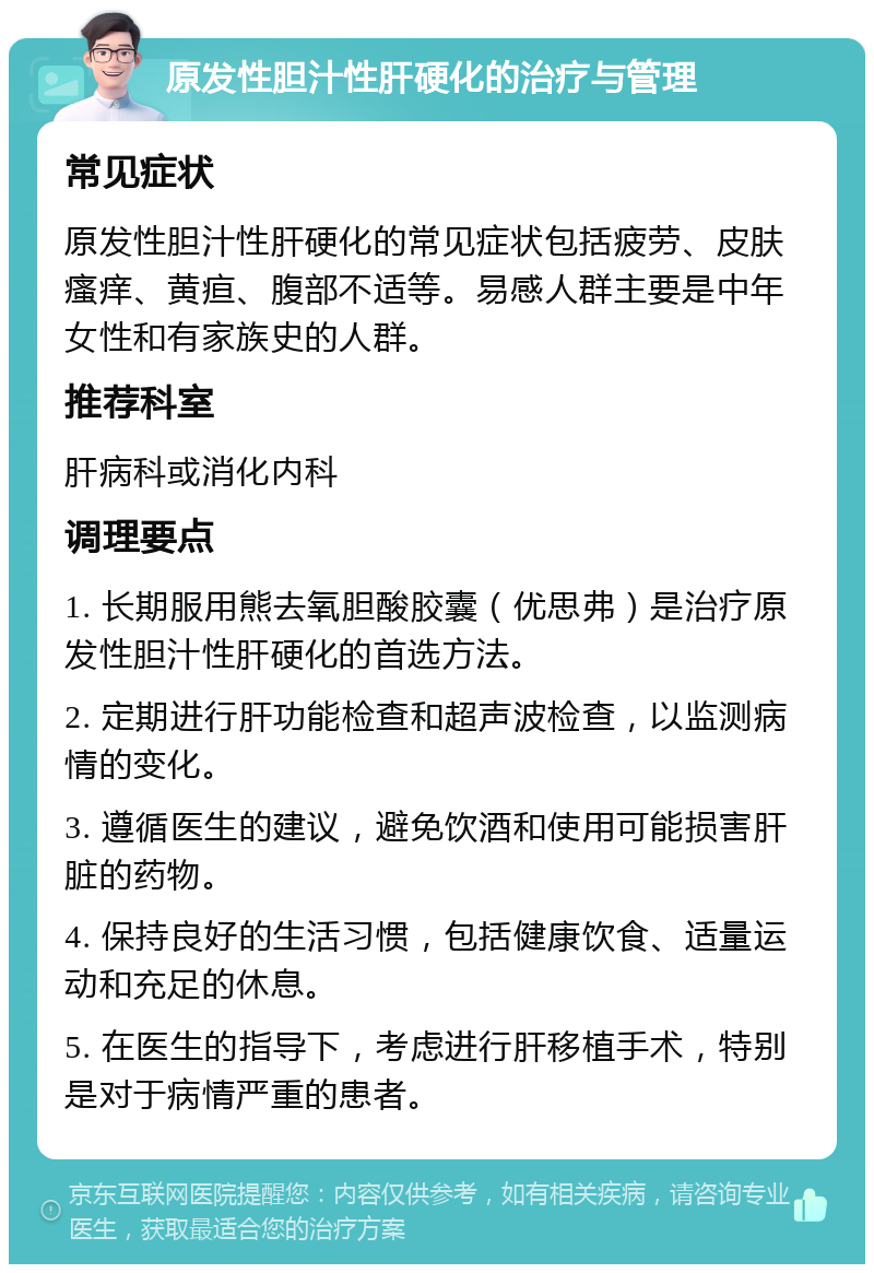 原发性胆汁性肝硬化的治疗与管理 常见症状 原发性胆汁性肝硬化的常见症状包括疲劳、皮肤瘙痒、黄疸、腹部不适等。易感人群主要是中年女性和有家族史的人群。 推荐科室 肝病科或消化内科 调理要点 1. 长期服用熊去氧胆酸胶囊（优思弗）是治疗原发性胆汁性肝硬化的首选方法。 2. 定期进行肝功能检查和超声波检查，以监测病情的变化。 3. 遵循医生的建议，避免饮酒和使用可能损害肝脏的药物。 4. 保持良好的生活习惯，包括健康饮食、适量运动和充足的休息。 5. 在医生的指导下，考虑进行肝移植手术，特别是对于病情严重的患者。