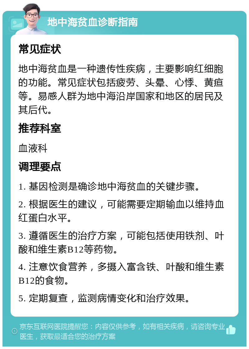 地中海贫血诊断指南 常见症状 地中海贫血是一种遗传性疾病，主要影响红细胞的功能。常见症状包括疲劳、头晕、心悸、黄疸等。易感人群为地中海沿岸国家和地区的居民及其后代。 推荐科室 血液科 调理要点 1. 基因检测是确诊地中海贫血的关键步骤。 2. 根据医生的建议，可能需要定期输血以维持血红蛋白水平。 3. 遵循医生的治疗方案，可能包括使用铁剂、叶酸和维生素B12等药物。 4. 注意饮食营养，多摄入富含铁、叶酸和维生素B12的食物。 5. 定期复查，监测病情变化和治疗效果。