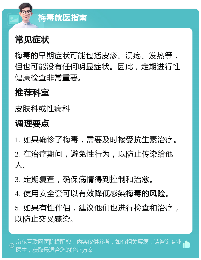 梅毒就医指南 常见症状 梅毒的早期症状可能包括皮疹、溃疡、发热等，但也可能没有任何明显症状。因此，定期进行性健康检查非常重要。 推荐科室 皮肤科或性病科 调理要点 1. 如果确诊了梅毒，需要及时接受抗生素治疗。 2. 在治疗期间，避免性行为，以防止传染给他人。 3. 定期复查，确保病情得到控制和治愈。 4. 使用安全套可以有效降低感染梅毒的风险。 5. 如果有性伴侣，建议他们也进行检查和治疗，以防止交叉感染。