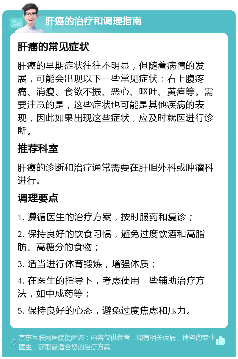 肝癌的治疗和调理指南 肝癌的常见症状 肝癌的早期症状往往不明显，但随着病情的发展，可能会出现以下一些常见症状：右上腹疼痛、消瘦、食欲不振、恶心、呕吐、黄疸等。需要注意的是，这些症状也可能是其他疾病的表现，因此如果出现这些症状，应及时就医进行诊断。 推荐科室 肝癌的诊断和治疗通常需要在肝胆外科或肿瘤科进行。 调理要点 1. 遵循医生的治疗方案，按时服药和复诊； 2. 保持良好的饮食习惯，避免过度饮酒和高脂肪、高糖分的食物； 3. 适当进行体育锻炼，增强体质； 4. 在医生的指导下，考虑使用一些辅助治疗方法，如中成药等； 5. 保持良好的心态，避免过度焦虑和压力。