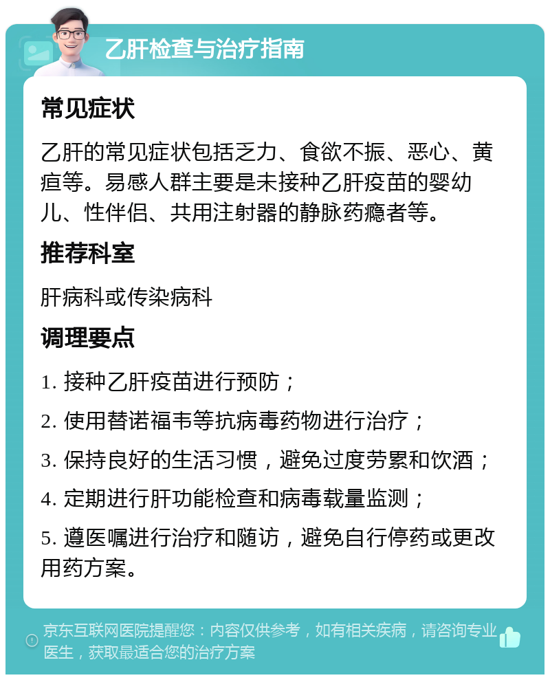 乙肝检查与治疗指南 常见症状 乙肝的常见症状包括乏力、食欲不振、恶心、黄疸等。易感人群主要是未接种乙肝疫苗的婴幼儿、性伴侣、共用注射器的静脉药瘾者等。 推荐科室 肝病科或传染病科 调理要点 1. 接种乙肝疫苗进行预防； 2. 使用替诺福韦等抗病毒药物进行治疗； 3. 保持良好的生活习惯，避免过度劳累和饮酒； 4. 定期进行肝功能检查和病毒载量监测； 5. 遵医嘱进行治疗和随访，避免自行停药或更改用药方案。