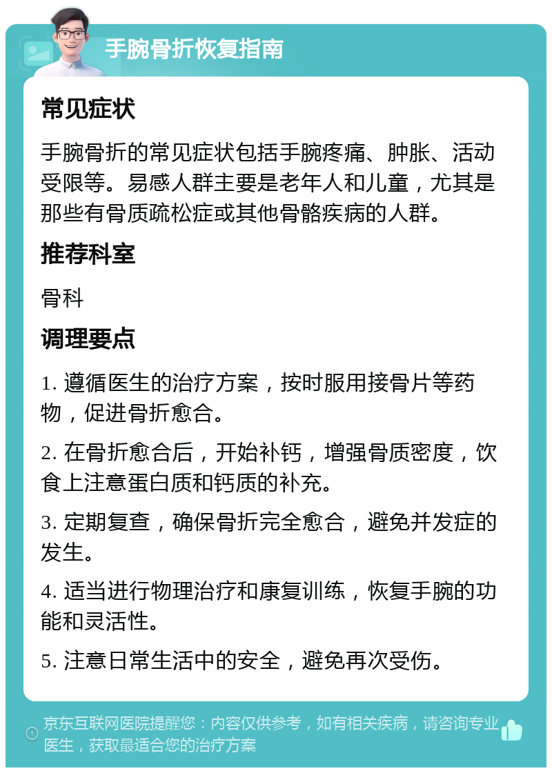 手腕骨折恢复指南 常见症状 手腕骨折的常见症状包括手腕疼痛、肿胀、活动受限等。易感人群主要是老年人和儿童，尤其是那些有骨质疏松症或其他骨骼疾病的人群。 推荐科室 骨科 调理要点 1. 遵循医生的治疗方案，按时服用接骨片等药物，促进骨折愈合。 2. 在骨折愈合后，开始补钙，增强骨质密度，饮食上注意蛋白质和钙质的补充。 3. 定期复查，确保骨折完全愈合，避免并发症的发生。 4. 适当进行物理治疗和康复训练，恢复手腕的功能和灵活性。 5. 注意日常生活中的安全，避免再次受伤。