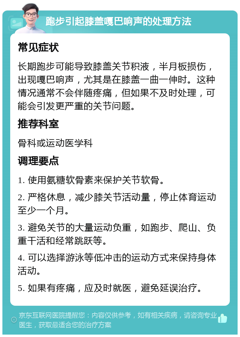 跑步引起膝盖嘎巴响声的处理方法 常见症状 长期跑步可能导致膝盖关节积液，半月板损伤，出现嘎巴响声，尤其是在膝盖一曲一伸时。这种情况通常不会伴随疼痛，但如果不及时处理，可能会引发更严重的关节问题。 推荐科室 骨科或运动医学科 调理要点 1. 使用氨糖软骨素来保护关节软骨。 2. 严格休息，减少膝关节活动量，停止体育运动至少一个月。 3. 避免关节的大量运动负重，如跑步、爬山、负重干活和经常跳跃等。 4. 可以选择游泳等低冲击的运动方式来保持身体活动。 5. 如果有疼痛，应及时就医，避免延误治疗。